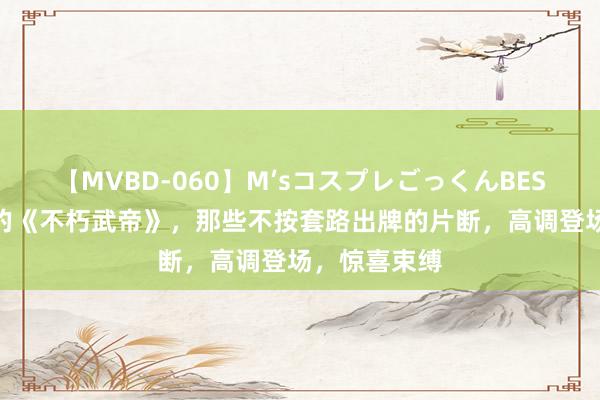 【MVBD-060】M’sコスプレごっくんBEST 十分畅销的《不朽武帝》，那些不按套路出牌的片断，高调登场，惊喜束缚