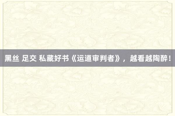 黑丝 足交 私藏好书《运道审判者》，越看越陶醉！