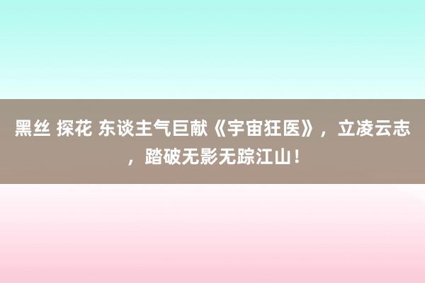 黑丝 探花 东谈主气巨献《宇宙狂医》，立凌云志，踏破无影无踪江山！