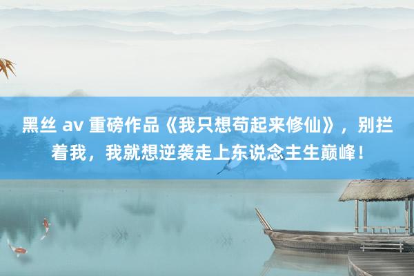 黑丝 av 重磅作品《我只想苟起来修仙》，别拦着我，我就想逆袭走上东说念主生巅峰！