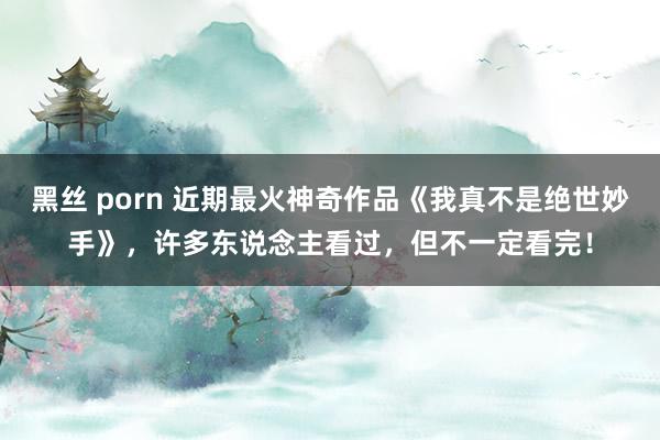 黑丝 porn 近期最火神奇作品《我真不是绝世妙手》，许多东说念主看过，但不一定看完！