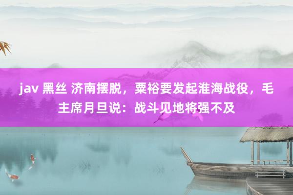 jav 黑丝 济南摆脱，粟裕要发起淮海战役，毛主席月旦说：战斗见地将强不及