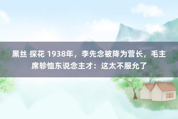 黑丝 探花 1938年，李先念被降为营长，毛主席轸恤东说念主才：这太不服允了