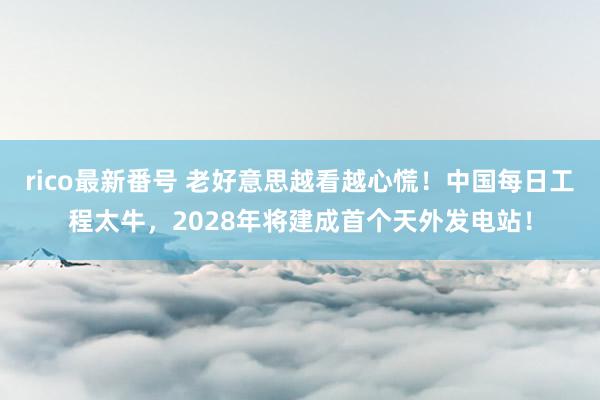 rico最新番号 老好意思越看越心慌！中国每日工程太牛，2028年将建成首个天外发电站！