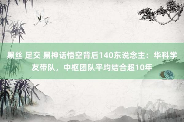 黑丝 足交 黑神话悟空背后140东说念主：华科学友带队，中枢团队平均结合超10年