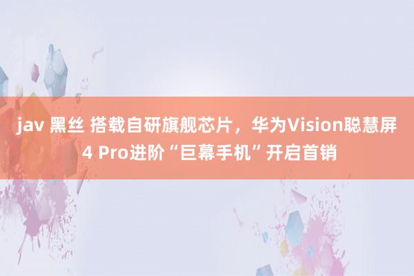 jav 黑丝 搭载自研旗舰芯片，华为Vision聪慧屏 4 Pro进阶“巨幕手机”开启首销