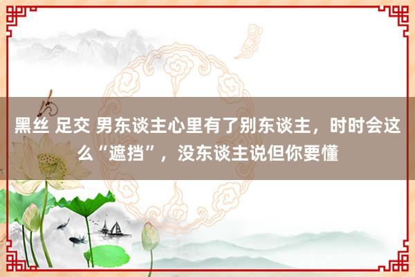 黑丝 足交 男东谈主心里有了别东谈主，时时会这么“遮挡”，没东谈主说但你要懂