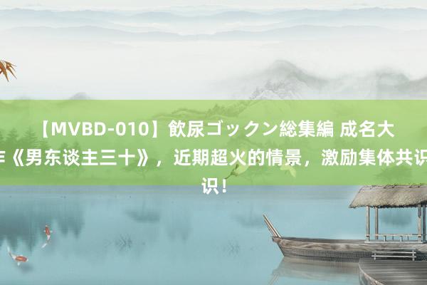 【MVBD-010】飲尿ゴックン総集編 成名大作《男东谈主三十》，近期超火的情景，激励集体共识！