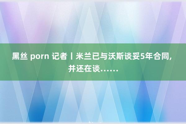 黑丝 porn 记者丨米兰已与沃斯谈妥5年合同, 并还在谈……