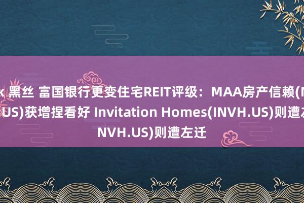 jk 黑丝 富国银行更变住宅REIT评级：MAA房产信赖(MAA.US)获增捏看好 Invitation Homes(INVH.US)则遭左迁