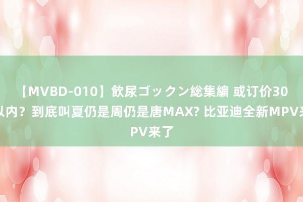 【MVBD-010】飲尿ゴックン総集編 或订价30万以内？到底叫夏仍是周仍是唐MAX? 比亚迪全新MPV来了